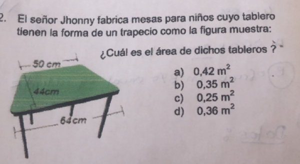 El señor Jhonny fabrica mesas para niños cuyo tablero
tienen la forma de un trapecio como la figura muestra:
Cuál es el área de dichos tableros ? ''
a) 0,42m^2
b) 0,35m^2
c) 0,25m^2
d) 0,36m^2