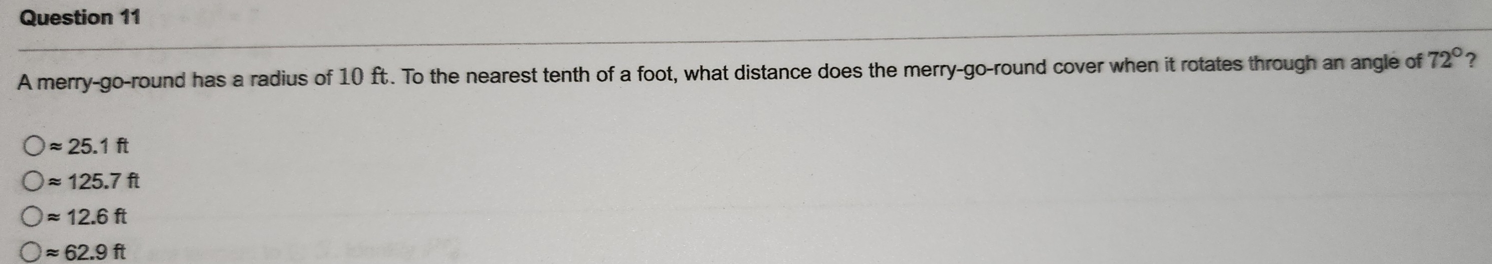 A merry-go-round has a radius of 10 ft. To the nearest tenth of a foot, what distance does the merry-go-round cover when it rotates through an angle of 72° ?
approx 25.1ft
approx 125.7ft
approx 12.6ft
approx 62.9ft