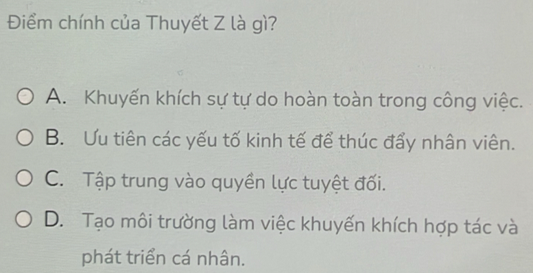 Điểm chính của Thuyết Z là gì?
A. Khuyến khích sự tự do hoàn toàn trong công việc.
B. Ưu tiên các yếu tố kinh tế để thúc đẩy nhân viên.
C. Tập trung vào quyền lực tuyệt đối.
D. Tạo môi trường làm việc khuyến khích hợp tác và
phát triển cá nhân.