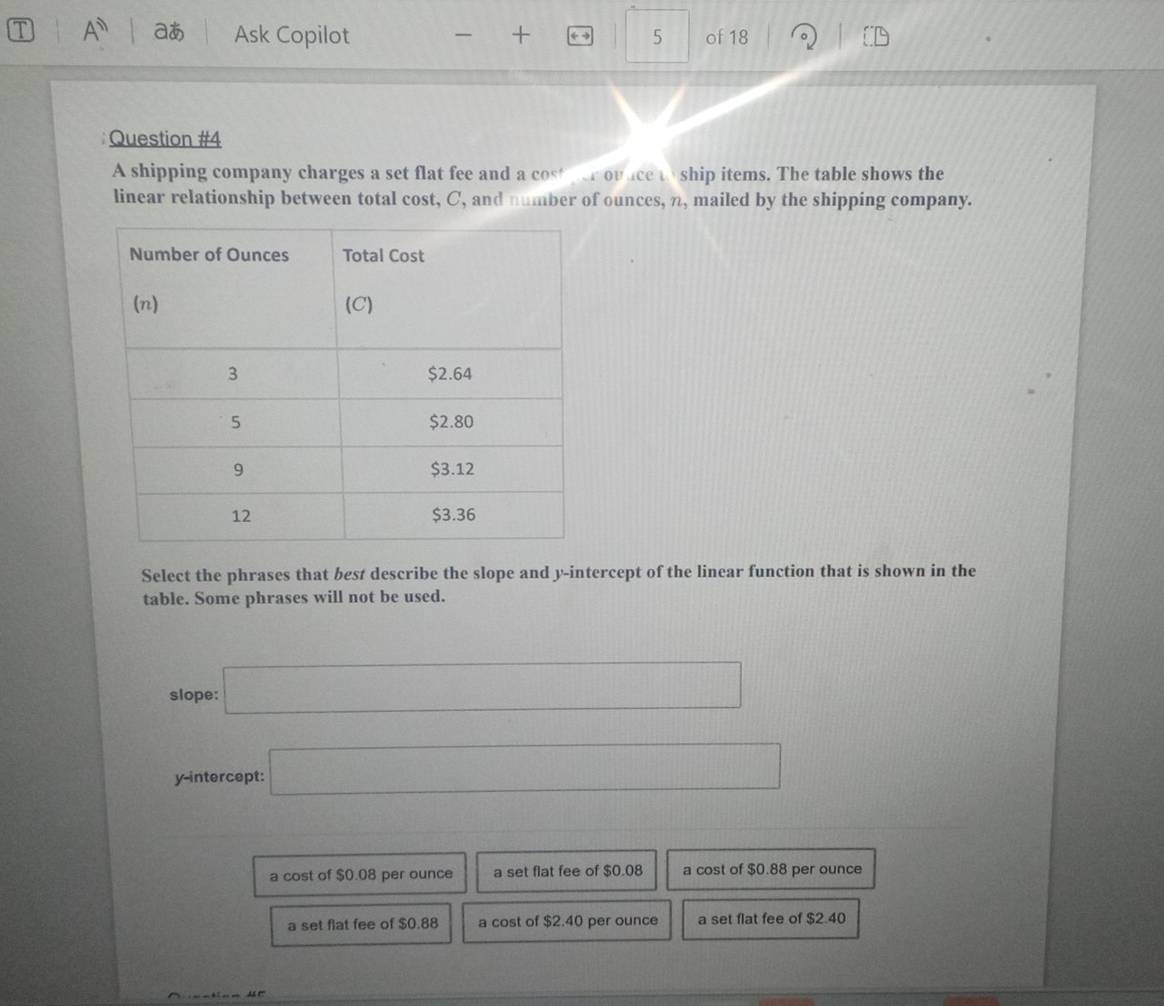 A aあ Ask Copilot + ← - 5 of 18
Question #4
A shipping company charges a set flat fee and a cost fer ovice w ship items. The table shows the
linear relationship between total cost, C, and number of ounces, n, mailed by the shipping company.
Select the phrases that best describe the slope and y-intercept of the linear function that is shown in the
table. Some phrases will not be used.
slope: □ 
y-intercept: □
a cost of $0.08 per ounce a set flat fee of $0.08 a cost of $0.88 per ounce
a set flat fee of $0.88 a cost of $2.40 per ounce a set flat fee of $2.40