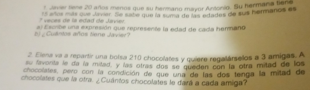 Javier tiene 20 años menos que su hermano mayor Antonio. Su hermaña tiene
15 años más que Javier. Se sabe que la suma de las edades de sus hermanos es
7 veces de la edad de Javier. 
a) Escribe una expresión que represente la edad de cada hermano 
b) ¿Cuántos años tiene Javier? 
2. Elena va a repartir una bolsa 210 chocolates y quiere regalárselos a 3 amigas. A 
su favorita le da la mitad, y las otras dos se queden con la otra mitad de los 
chocolates, pero con la condición de que una de las dos tenga la mitad de 
chocolates que la otra. ¿Cuántos chocolates le dará a cada amiga?