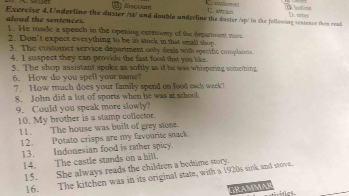 C. customer

B discount C. attract Dhotline D. enter
Exercise 4.Underline the duster /st/ and double underline the duster /sp/ in the following sentence then read
aloud the sentences.
1. He made a speech in the opening ceremony of the department store.
2. Don’t expect everything to be in stock in that small shop.
3. The customer service department only deals with specific complaints.
4. I suspect they can provide the fast food that you like.
5. The shop assistant spoke as softly as if he was whispering something.
6. How do you spell your name?
7. How much does your family spend on food each week?
8. John did a lot of sports when he was at school.
9. Could you speak more slowly?
10. My brother is a stamp collector.
11. The house was built of grey stone.
12. Potato crisps are my favourite snack.
13. Indonesian food is rather spicy.
14. The castle stands on a hill.
15. She always reads the children a bedtime story.
16. The kitchen was in its original state, with a 1920s sink and stove.
GRAMMAR
ctivities.