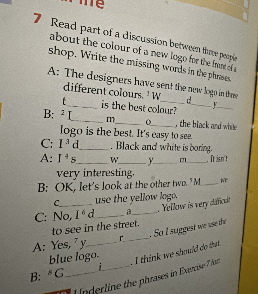 Tể 
7 Read part of a discussion between three people 
about the colour of a new logo for the front of a 
shop. Write the missing words in the phrases. 
A: The designers have sent the new logo in three 
different colours. ¹ W d 
t_ is the best colour?_ 
_ 
m 0 
B: 2j ___, the black and white 
logo is the best. It’s easy to see. 
C: I^3d _ . Black and white is boring. 
A: I^4s. _ W_ y_ m_ . It isn’t 
very interesting. 
B: OK, let's look at the other two. 5 a_ we 
C_ use the yellow logo. 
C: No, I^6d _ 
a_ . Yellow is very difficult 
to see in the street. 
r_ . So I suggest we use the 
A: Yes, 7 _ 
blue logo. 
I think we should do that. 
B: ^8G _ i_ 
r in the phrases in Exercise 7 for