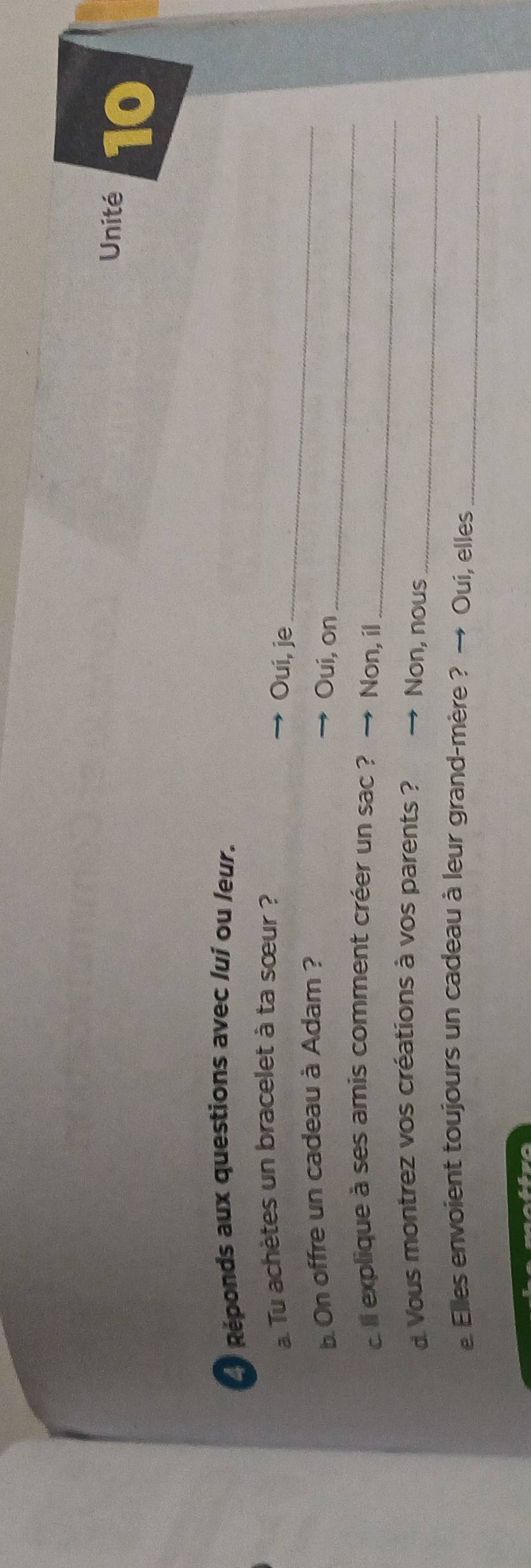 Unité 10 
Réponds aux questions avec lui ou leur. 
Tu achètes un bracelet à ta sœur ? 
Oui, je_ 
. On offre un cadeau à Adam ? 
Oui, on_ 
_ 
e ll explique à ses amis comment créer un sac ? Non, il 
d Vous montrez vos créations à vos parents ? Non, nous_ 
e Elles envoient toujours un cadeau à leur grand-mère ? → Oui, elles_