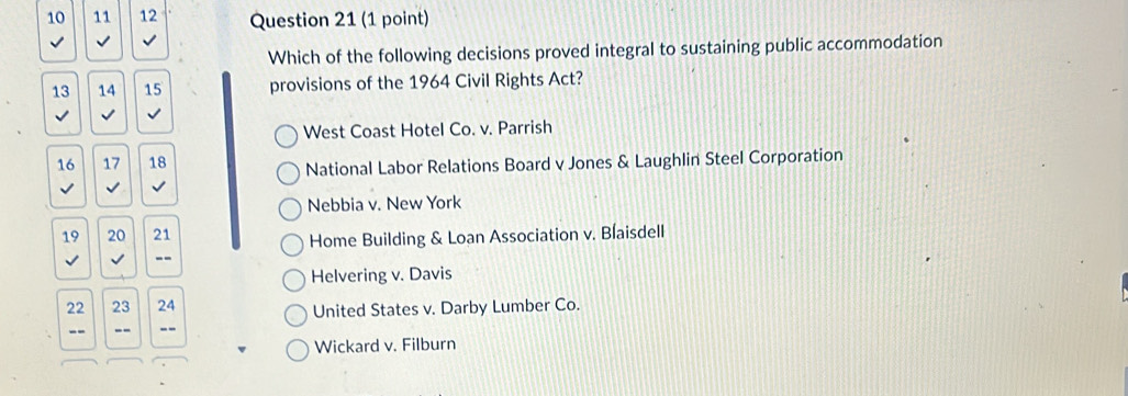 10 11 12 Question 21 (1 point)
Which of the following decisions proved integral to sustaining public accommodation
13 14 15 provisions of the 1964 Civil Rights Act?
√
West Coast Hotel Co. v. Parrish
16 17 18
National Labor Relations Board v Jones & Laughlin Steel Corporation
I √
Nebbia v. New York
19 20 21
Home Building & Loan Association v. Blaisdell
--
Helvering v. Davis
22 23 24 United States v. Darby Lumber Co.
-- --
Wickard v. Filburn