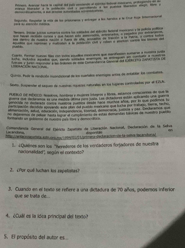 Primero. Avanzar hacia la capital del país venciendo al ejército federal mexicano, protegiendo en su
avance liberador a la población civil y permitiendo a los pueblos liberados elegir, libre y
democráticamente, a sus propias autoridades administrativas.
Segundo. Respetar la vida de los prisioneros y entregar a los heridos a la Cruz Roja Internacional
para su atención médica,
Tercero. Iniciar juicios sumarios contra los soldados del ejército federal mexicano y la policía política
que havan recibido cursos y que hayan sido asesorados, entrenados, o pagados por extranjeros,
sea dentro de nuestra nación o fuera de ella, acusados de traición a la Patria, y contra todos
pueblo. aquellos que repriman y maltraten a la población civil y roben o atenten contra los bienes del
Cuarto. Formar nuevas filas con todos aquellos mexicanos que manifiesten sumarse a nuestra justa
lucha, incluidos aquellos que, siendo soldados enemigos, se entreguen sin combatir a nuestras
fuerzas y juren responder a las órdenes de esta Comandancia General del EJÉRCITO ZAPATISTA DE
LIBERACIÓN NACIONAL
Quinto. Pedir la rendición incondicional de los cuarteles enemigos antes de entablar los combates.
Sexto. Suspender el saqueo de nuestras riquezas naturales en los lugares controlados por el EZLN.
PUEBLO DE MÉXICO: Nosotros, hombres y mujeres íntegros y libres, estamos conscientes de que la
guerra que declaramos es una medida última pero justa. Los dictadores están aplicando una guerra
genocida no declarada contra nuestros pueblos desde hace muchos años, por lo que pedimos tu
participación decidida apoyando este plan del pueblo mexicano que lucha por trabajo, tierra, techo,
alimentación, salud, educación, independencia, libertad, democracia, justicia y paz. Declaramos que
no dejaremos de pelear hasta lograr el cumplimiento de estas demandas básicas de nuestro pueblo
formando un gobierno de nuestro país libre y democrático.
Comandancía General del Ejéricto Zapatista de Liberación Nacional, Declaración de la Selva
en
Lacandona, disponible
http://enlacezapatista.ezln.org.mx/1994/01/01/primera-declaracion-de-la-selva-lacandona/
1. ¿Quiénes son los “herederos de los verdaderos forjadores de nuestra
nacionalidad'', según el contexto?
2. ¿Por qué luchan los zapatistas?
3. Cuando en el texto se refiere a una dictadura de 70 años, podemos inferior
que se trata de...
4. ¿Cuál es la idea principal del texto?
5. El propósito del autor es...