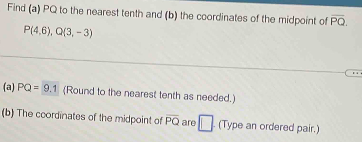 Find (a) PQ to the nearest tenth and (b) the coordinates of the midpoint of overline PQ.
P(4,6), Q(3,-3)
(a) PQ=9.1 (Round to the nearest tenth as needed.) 
(b) The coordinates of the midpoint of overline PQ are □ . (Type an ordered pair.)