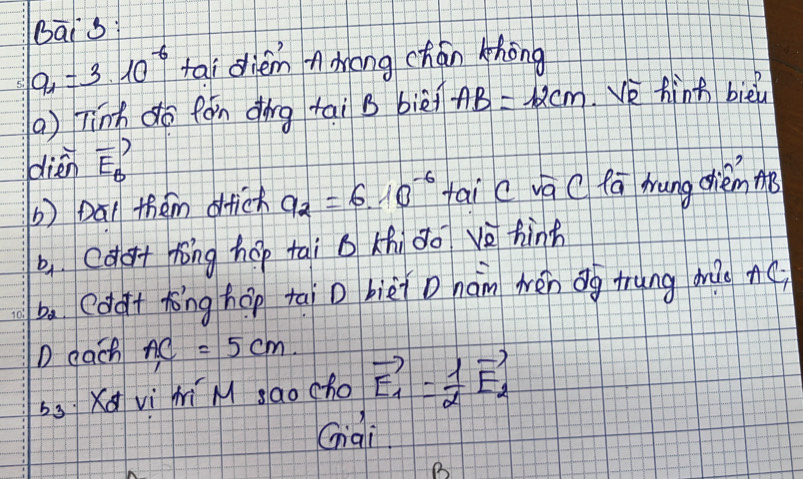 Bai s
a_1=3* 10^(-6) tai diem nmong chán khōng 
() Tinh do fán dìng tai B biè AB=12cm e fint bièu 
dién vector E_B
b) Dal them dfich a_2=610^(-6) tai c va C fa hung chiem m 
b,cdot hōng hep tai b Khi do vè hinh 
ba (dàt tōng hōp taiD bièi D hám wén ōg trung mào Ac
D gach AC=5cm
bs Xq vì hi M sao cho vector E_1= 1/2 vector E_2
Giai 
B