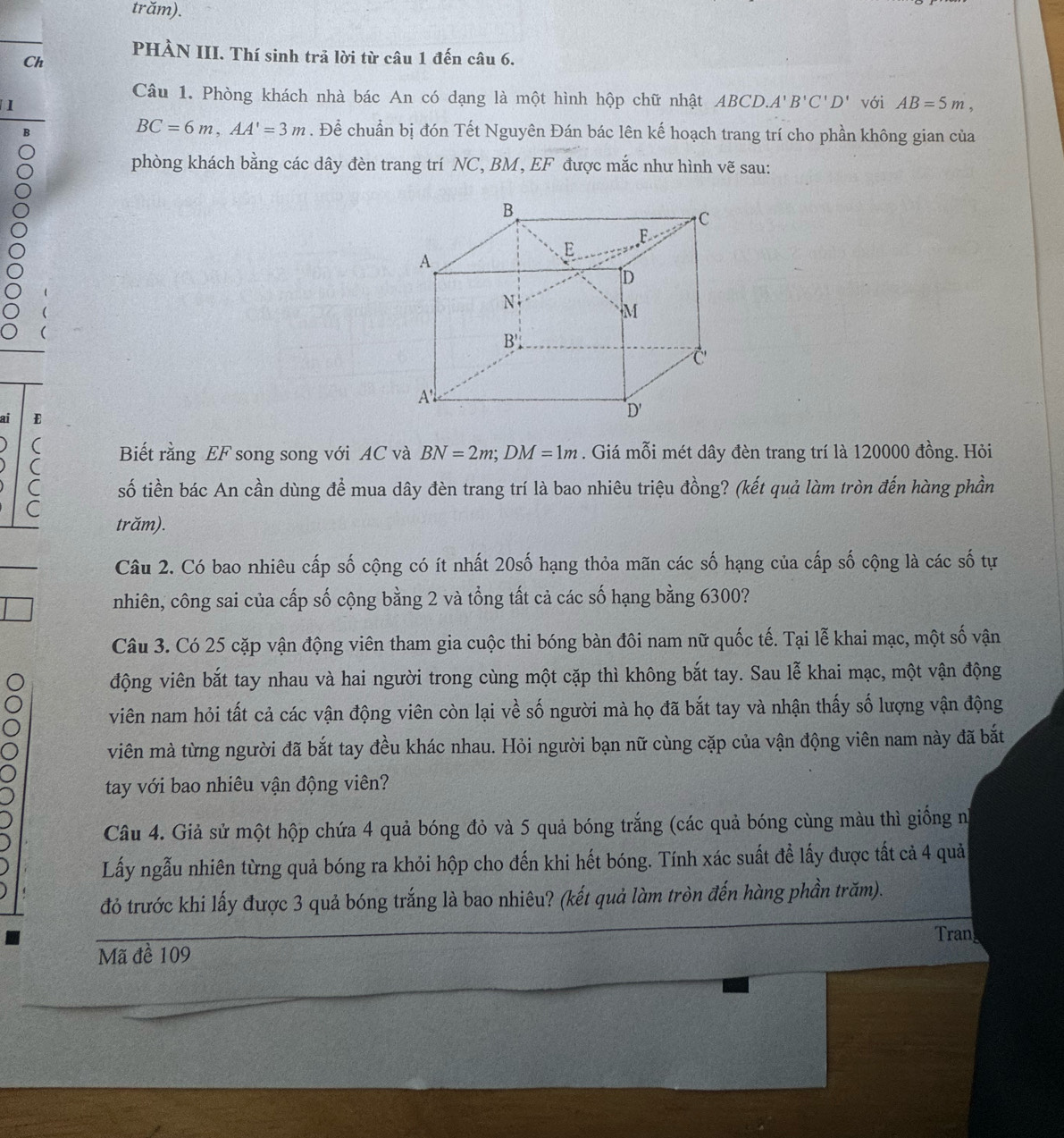 trăm).
PHÀN III. Thí sinh trả lời từ câu 1 đến câu 6.
Ch
Câu 1. Phòng khách nhà bác An có dạng là một hình hộp chữ nhật ABCD.A'B'C'D'
1 với AB=5m,
BC=6m,AA'=3m. Để chuẩn bị đón Tết Nguyên Đán bác lên kế hoạch trang trí cho phần không gian của
phòng khách bằng các dây đèn trang trí NC, BM, EF được mắc như hình vẽ sau:
ai E
(
( Biết rằng EF song song với AC và BN=2m;DM=1m. Giá mỗi mét dây đèn trang trí là 120000 đồng. Hỏi
C số tiền bác An cần dùng để mua dây đèn trang trí là bao nhiêu triệu đồng? (kết quả làm tròn đến hàng phần
C
trăm).
Câu 2. Có bao nhiêu cấp số cộng có ít nhất 20số hạng thỏa mãn các số hạng của cấp số cộng là các số tự
nhiên, công sai của cấp số cộng bằng 2 và tổng tất cả các số hạng bằng 6300?
Câu 3. Có 25 cặp vận động viên tham gia cuộc thi bóng bàn đôi nam nữ quốc tế. Tại lễ khai mạc, một số vận
động viên bắt tay nhau và hai người trong cùng một cặp thì không bắt tay. Sau lễ khai mạc, một vận động
viên nam hỏi tất cả các vận động viên còn lại về số người mà họ đã bắt tay và nhận thấy số lượng vận động
viên mà từng người đã bắt tay đều khác nhau. Hỏi người bạn nữ cùng cặp của vận động viên nam này đã bắt
tay với bao nhiêu vận động viên?
Câu 4. Giả sử một hộp chứa 4 quả bóng đỏ và 5 quả bóng trắng (các quả bóng cùng màu thì giống n
Lấy ngẫu nhiên từng quả bóng ra khỏi hộp cho đến khi hết bóng. Tính xác suất để lấy được tất cả 4 quả
đỏ trước khi lấy được 3 quả bóng trắng là bao nhiêu? (kết quả làm tròn đến hàng phần trăm).
Tran
Mã đề 109