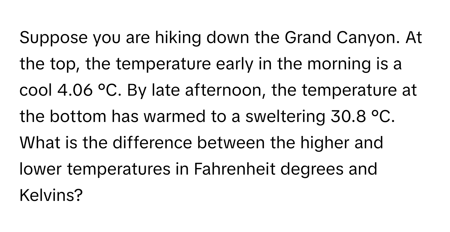 Suppose you are hiking down the Grand Canyon. At the top, the temperature early in the morning is a cool 4.06 °C. By late afternoon, the temperature at the bottom has warmed to a sweltering 30.8 °C. What is the difference between the higher and lower temperatures in Fahrenheit degrees and Kelvins?