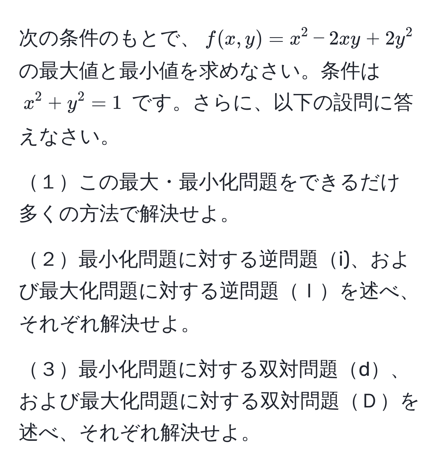 次の条件のもとで、$f(x, y) = x^2 - 2xy + 2y^2$ の最大値と最小値を求めなさい。条件は $x^2 + y^2 = 1$ です。さらに、以下の設問に答えなさい。

１この最大・最小化問題をできるだけ多くの方法で解決せよ。

２最小化問題に対する逆問題i)、および最大化問題に対する逆問題Ｉを述べ、それぞれ解決せよ。

３最小化問題に対する双対問題d、および最大化問題に対する双対問題Ｄを述べ、それぞれ解決せよ。