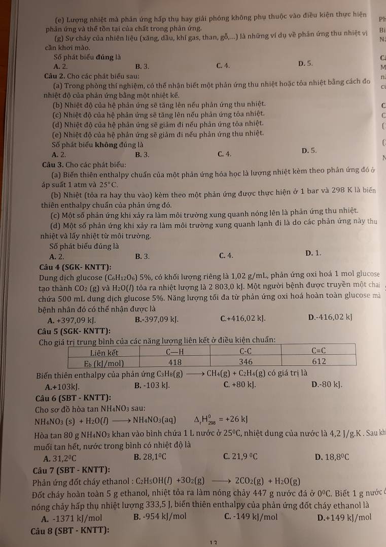 Lượng nhiệt mà phản ứng hấp thụ hay giải phóng không phụ thuộc vào điều kiện thực hiện Ph
phản ứng và thế tồn tại của chất trong phản ứng. Bi
(g) Sự cháy của nhiên liệu (xăng, dầu, khí gas, than, gỗ,...) là những ví dụ về phản ứng thu nhiệt vị
N
cần khơi mào.
Số phát biểu đúng là C
A. 2. B. 3. C. 4. D. 5.
M
Câu 2. Cho các phát biểu sau: n
(a) Trong phòng thí nghiệm, có thể nhận biết một phản ứng thu nhiệt hoặc tóa nhiệt bằng cách đo
cí
nhiệt độ của phản ứng bằng một nhiệt kế.
(b) Nhiệt độ của hệ phản ứng sẽ tăng lên nếu phản ứng thu nhiệt. C
(c) Nhiệt độ của hệ phản ứng sẽ tăng lên nếu phản ứng tỏa nhiệt.
C
(d) Nhiệt độ của hệ phản ứng sẽ giảm đi nếu phản ứng tỏa nhiệt.
C
(e) Nhiệt độ của hệ phản ứng sẽ giảm đi nếu phản ứng thu nhiệt.
Số phát biểu không đúng là
A. 2. B. 3. C. 4. D. 5.
N
Câu 3. Cho các phát biểu:
(a) Biến thiên enthalpy chuẩn của một phản ứng hóa học là lượng nhiệt kèm theo phản ứng đó ở
áp suất 1 atm và 25°C.
(b) Nhiệt (tỏa ra hay thu vào) kèm theo một phản ứng được thực hiện ở 1 bar và 298 K là biến
thiên enthalpy chuẩn của phản ứng đó.
(c) Một số phản ứng khi xảy ra làm môi trường xung quanh nóng lên là phản ứng thu nhiệt.
(d) Một số phản ứng khi xảy ra làm môi trường xung quanh lạnh đi là do các phản ứng này thu
nhiệt và lấy nhiệt từ môi trường.
Số phát biểu đúng là
A. 2. B. 3. C. 4. D. 1.
Câu 4 (SGK- KNTT):
Dung dịch glucose (C_6H_12O_6)5% , có khối lượng riêng là 1,02 g/mL, phản ứng oxi hoá 1 mol glucose
tạo thành CO_2(g) và H_2O(l) tỏa ra nhiệt lượng là 2 803,0 kJ. Một người bệnh được truyền một chai
chứa 500 mL dung dịch glucose 5%. Năng lượng tối đa từ phản ứng oxi hoá hoàn toàn glucose mà
bệnh nhân đó có thể nhận được là
A. +397,09 kJ. B.-397,09 kJ. C.+416,02kJ. D.-416,02 kJ
Câu 5 (SGK- KNTT):
h của các năng lượng liên kết ở điều kiện chuẩn:
Biến thiên enthalpy của phản ứng C_3H_8(g) CH_4(g)+C_2H_4(g) có giá trị là
A.+103kJ. B. -103 kJ. C. +80kJ D.-80 kJ.
Câu 6 (SBT - KNTT):
Cho sơ đồ hòa tar NH_4NO_3 sau:
NH_4NO_3 (s)+H_2O(l) to NH_4NO_3(aq) H_(298)^0=+26kJ
Hòa tan 80 gNH_4NO_3 khan vào bình chứa 1 L nước ở 25°C , nhiệt dung của nước là 4,2 J/g.K . Sau kh
muối tan hết, nước trong bình có nhiệt độ là
A. 31,2°C B. 28,1°C C. 21,9°C D. 18,8°C
Câu 7 (SBT - KNTT):
Phản ứng đốt cháy ethanol : C_2H_5OH(l)+3O_2(g) 2CO_2(g)+H_2O(g)
Đốt cháy hoàn toàn 5 g ethanol, nhiệt tỏa ra làm nóng chảy 447 g nước đá ở 0°C. Biết 1 g nước (
nóng chảy hấp thụ nhiệt lượng 333,5 J, biến thiên enthalpy của phản ứng đốt cháy ethanol là
A. -1371 kJ/mol B. -954 kJ/mol C. -149 kJ/mol D.+149 kJ/mol
Câu 8 19 SB T-KNTT
1 2
