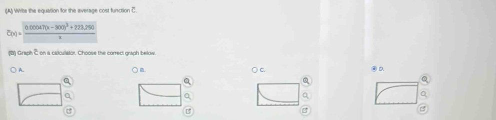 Write the equation for the average cost function c
overline c(x)=frac 0.00047(x-300)^3+223.250x
(B) Graph C on a calculator. Choose the correct graph below.
A. C. D.
B.