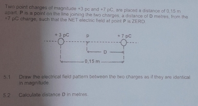 Two point charges of magnitude +3 pc and +7 pC, are placed a distance of 0.15 m
apart. P is a point on the line joining the two charges, a distance of D metres, from the
+7 pC charge, such that the NET electric field at point P is ZERO 
5.1 Draw the electrical field pattern between the two charges as if they are identical 
in magnitude. 
5.2 Calculate distance D in metres.