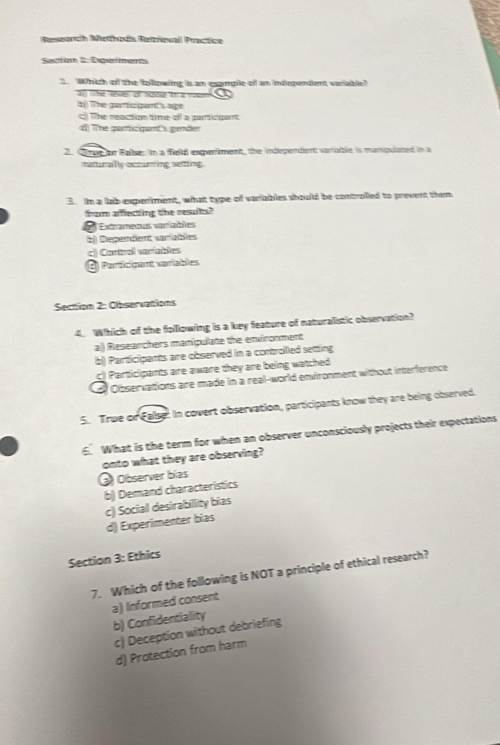 Besearch Methois Betrieval Practice
Section 1: Esperents
Which of the folowing is an example of an indrpendent varable?
fhe rses cof msse t a m 
d) The particgand's age
c The reaction time of a particpant
d) The garfc gant's gander
2 Cre for Falser in a fel experment, the indepentent varable is manpulated in a
raturally occuring setting .
3. In a lab experiment, what type of variables should be controled to prevent them
from affecting the results?
Extramenus variables
b) Dependent variables
c) Control varables
A Participent variables
Section 2: Observations
4. Which of the following is a key feature of naturalistic observation?
al) Researchers manipulate the enironment
b) Partficipants are observed in a controlled setting
c) Participants are aware they are being watched
d Observations are made in a real-world environment without interference
5. True or False. In covert observation, participants know they are being observed.
6. What is the term for when an observer unconsciously projects their expectations
onto what they are observing?
Observer bias
b) Demand characteristics
c) Social desirabillity bias
d) Experimenter bías
Section 3: Ethics
7. Which of the following is NOT a principle of ethical research?
a) IInformed consent
b) Confidentiality
c) Deception without debriefing
d) Protection from harm