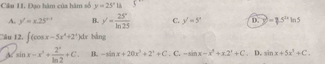 Cầâu 11. Đạo hàm của hàm số y=25^x1a
A. y'=x.25^(x-1) B. y'= 25^x/ln 25  C. y'=5^x D. y=5^(2x)ln 5
Câu 12. ∈t (cos x-5x^4+2^x)dx bằng
a sin x-x^5+ 2^x/ln 2 +C. B. -sin x+20x^3+2^x+C. C. -sin x-x^5+x.2^x+C. D. sin x+5x^5+C.