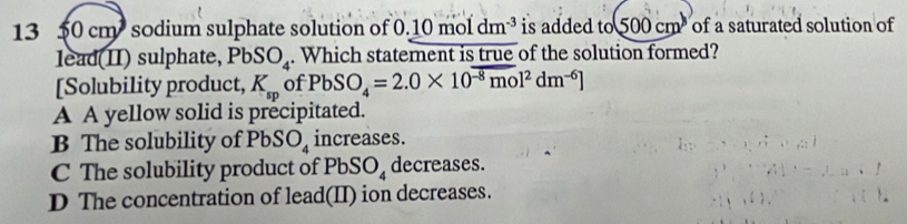 13 50 cm sodium sulphate solution of 0.10moldm^(-3) is added to 500cm^3 of a saturated solution of
lead(II) sulphate, PbSO_4. Which statement is true of the solution formed?
[Solubility product, K_sp of PbSO_4=2.0* 10^(-8)mol^2dm^(-6)]
A A yellow solid is precipitated.
B The solubility of PbSO_4 increases.
C The solubility product of PbSO_4 decreases.
D The concentration of lead(II) ion decreases.