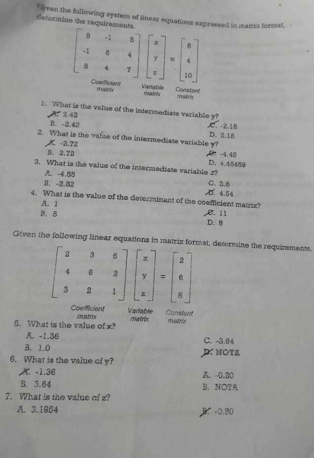 Given the following system of linear equations expressed in matrix format,
determine the requirements.
beginbmatrix 8&-1&5 -1&0&4 8&4&7endbmatrix beginbmatrix x y zendbmatrix =beginbmatrix 8 4 10endbmatrix
Coefficient Variable Constant
matrix matrix matrix
1. What is the value of the intermediate variable y?
A. 2.42
B. -2.42 . -2.18
D. 2.18
2. What is the value of the intermediate variable y?
K. -2.72
B. 2.72 2. −4,45
D. 4.45459
3. What is the value of the intermediate variable z?
A. -4.55 C. 2.8
B. -2.82 D. 4.54
4. What is the value of the determinant of the coefficient matrix?
A. 1
B. 5 C. 11
D. 8
Given the following linear equations in matrix format, determine the requirements.
beginbmatrix 2&3&6 4&6&2 3&2&1endbmatrix beginbmatrix x y zendbmatrix =beginbmatrix 2 6 8endbmatrix
Coefficient Variable Constant
matrix matrix matrix
5. What is the value of x?
A. -1.36 C. -3.64
B. 1.0 D. NOTA
6. What is the value of y?
A. -1.36 A. -0.20
B. 3.64 B. NOTA
7. What is the value of z?
A. 3.1954
B. -0.20