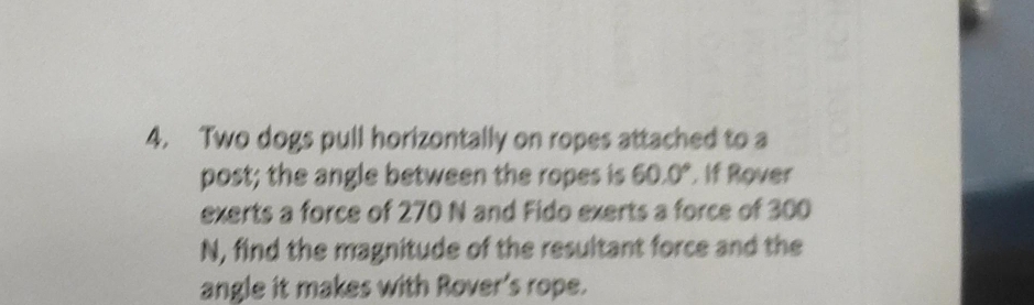 Two dogs pull horizontally on ropes attached to a 
post; the angle between the ropes is 60.0° If Rover 
exerts a force of 270 N and Fido exerts a force of 300
N, find the magnitude of the resultant force and the 
angle it makes with Rover's rope.