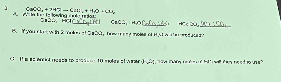 CaCO_3+2HClto CaCl_2+H_2O+CO_2
A. Write the following mole ratios:
CaCO_3 : HCl _ _ HCl: CO_2 _
CaCO_3:H_2O J
B. If you start with 2 moles of CaCO_3 , how many moles of H_2O will be produced? 
C. If a scientist needs to produce 10 moles of water (H_2O) , how many moles of HCI will they need to use?