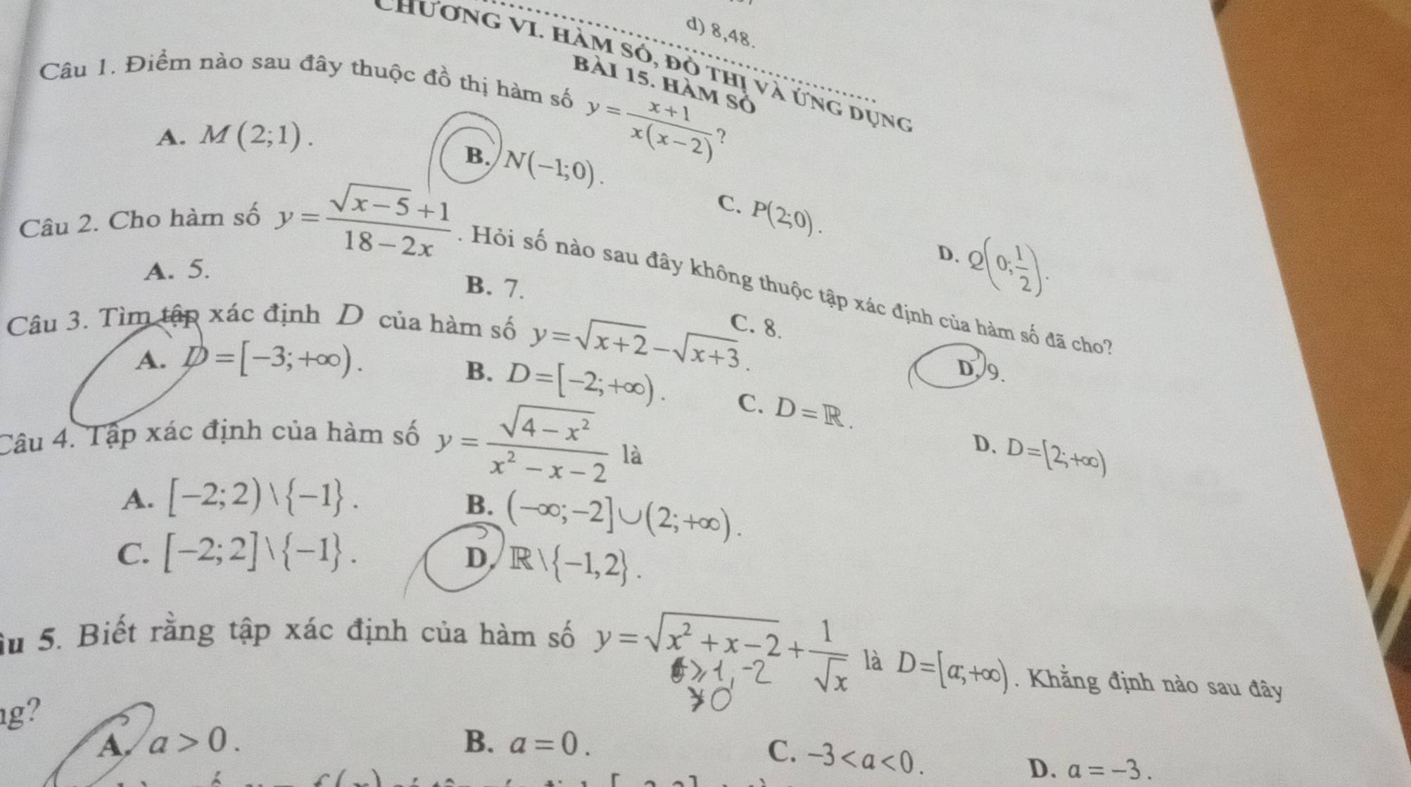 d) 8,48.
ChươnG VI. Hàm só, đò thị và ứng dụng
Câu 1. Điểm nào sau đây thuộc đồ thị hàm số
bài 15. hàm số
A. M(2;1).
y= (x+1)/x(x-2)  ?
B. N(-1;0).
C. P(2;0).
D.
A. 5.
Câu 2. Cho hàm số y= (sqrt(x-5)+1)/18-2x  : Hỏi số nào sau đây không thuộc tập xác định của hàm số đã cho
B. 7.
Q(0; 1/2 ). 
Câu 3. Tìm tập xác định D của hàm số
C. 8.
A. D=[-3;+∈fty ).
y=sqrt(x+2)-sqrt(x+3).
D.9.
B. D=[-2;+∈fty ). C. D=R. 
Câu 4. Tập xác định của hàm số y= (sqrt(4-x^2))/x^2-x-2 
là
D. D=[2;+∈fty )
A. [-2;2)vee  -1.
B. (-∈fty ;-2]∪ (2;+∈fty ).
C. [-2;2]vee  -1.
D Rvee  -1,2. 
Su 5. Biết rằng tập xác định của hàm số y=√2+x-2+,
là D=[a,+∈fty ). Khẳng định nào sau đây
g?
A a>0. 
C.
B、 a=0. -3. a=-3. 
D.