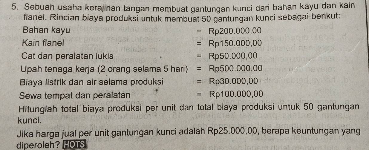 Sebuah usaha kerajinan tangan membuat gantungan kunci dari bahan kayu dan kain 
flanel. Rincian biaya produksi untuk membuat 50 gantungan kunci sebagai berikut: 
Bahan kayu =Rp200.00 0,00
Kain flanel =Rp150.000 0,00
Cat dan peralatan lukis =Rp50.000, 00
Upah tenaga kerja (2 orang selama 5 hari) =Rp500.000 0,00
Biaya listrik dan air selama produksi =Rp30.000, 00
Sewa tempat dan peralatan =Rp100.000,00
Hitunglah total biaya produksi per unit dan total biaya produksi untuk 50 gantungan 
kunci. 
Jika harga jual per unit gantungan kunci adalah Rp25.000,00, berapa keuntungan yang 
diperoleh? HOTS