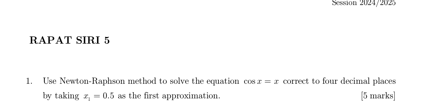 Session 2024/2025 
RAPAT SIRI 5 
1. Use Newton-Raphson method to solve the equation cos x=x correct to four decimal places 
by taking x_1=0.5 as the first approximation. [5 marks]