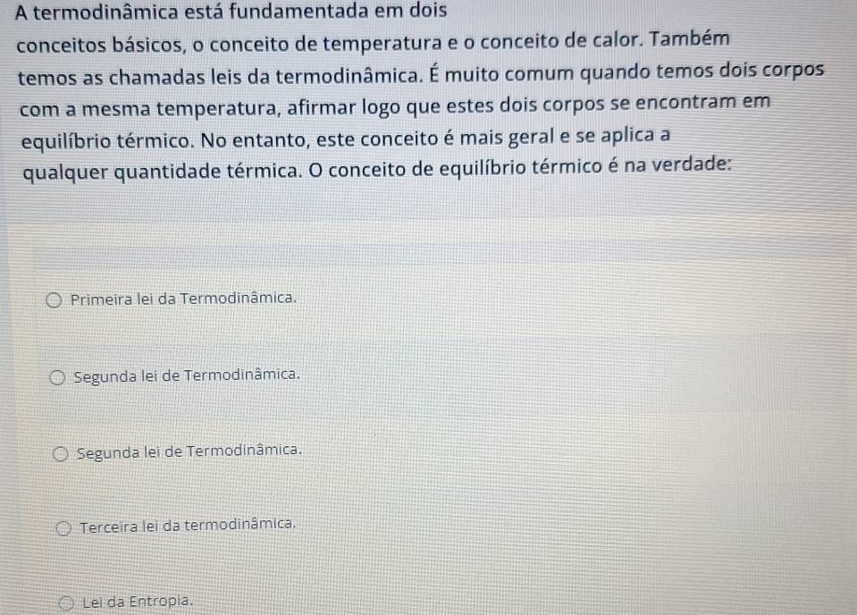 A termodinâmica está fundamentada em dois
conceitos básicos, o conceito de temperatura e o conceito de calor. Também
temos as chamadas leis da termodinâmica. É muito comum quando temos dois corpos
com a mesma temperatura, afirmar logo que estes dois corpos se encontram em
equilíbrio térmico. No entanto, este conceito é mais geral e se aplica a
qualquer quantidade térmica. O conceito de equilíbrio térmico é na verdade:
Primeira lei da Termodinâmica.
Segunda lei de Termodinâmica.
Segunda lei de Termodinâmica.
Terceira lei da termodinâmica.
Lei da Entropia.