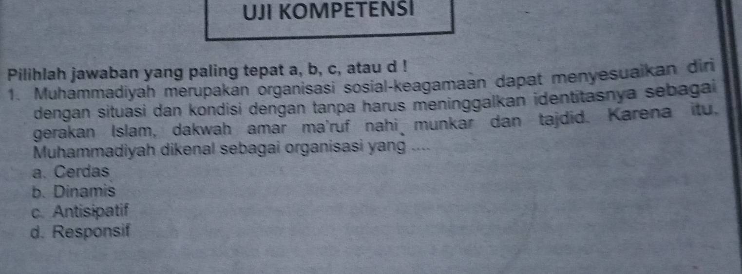 UJI KOMPETENSI
Pilihlah jawaban yang paling tepat a, b, c, atau d !
1. Muhammadiyah merupakan organisasi sosial-keagamaán dapat menyesuaikan diri
dengan situasi dan kondisi dengan tanpa harus meninggalkan identitasnya sebagai 
gerakan Islam, dakwah amar ma'ruf nahi munkar dan tajdid. Karena itu,
Muhammadiyah dikenal sebagai organisasi yang ....
a. Cerdas
b. Dinamis
c. Antisipatif
d. Responsif