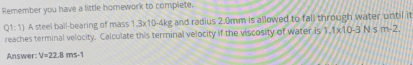 Remember you have a little homework to complete. 
Q1:1) A steel ball-bearing of mass 1.3x10-4kg and radius 2.0mm is allowed to fall through water until it 
reaches terminal velocity. Calculate this terminal velocity if the viscosity of water is 1.1* 10-3Nsm-2. 
Answer: V=22.8ms-1