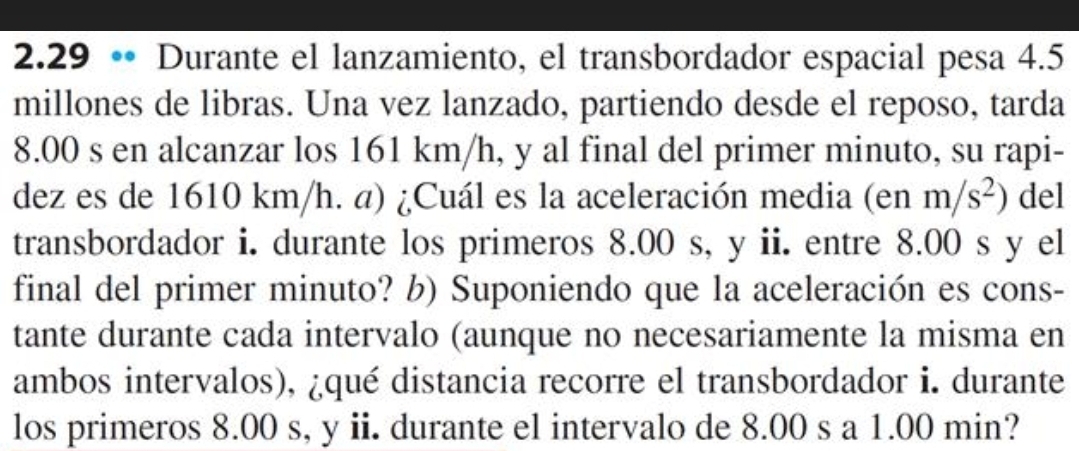 2.29 • Durante el lanzamiento, el transbordador espacial pesa 4.5
millones de libras. Una vez lanzado, partiendo desde el reposo, tarda
8.00 s en alcanzar los 161 km/h, y al final del primer minuto, su rapi- 
dez es de 1610 km/h. a) ¿Cuál es la aceleración media (enm/s^2) del 
transbordador i. durante los primeros 8.00 s, y ii. entre 8.00 s y el 
final del primer minuto? b) Suponiendo que la aceleración es cons- 
tante durante cada intervalo (aunque no necesariamente la misma en 
ambos intervalos), ¿qué distancia recorre el transbordador i. durante 
los primeros 8.00 s, y ii. durante el intervalo de 8.00 s a 1.00 min?