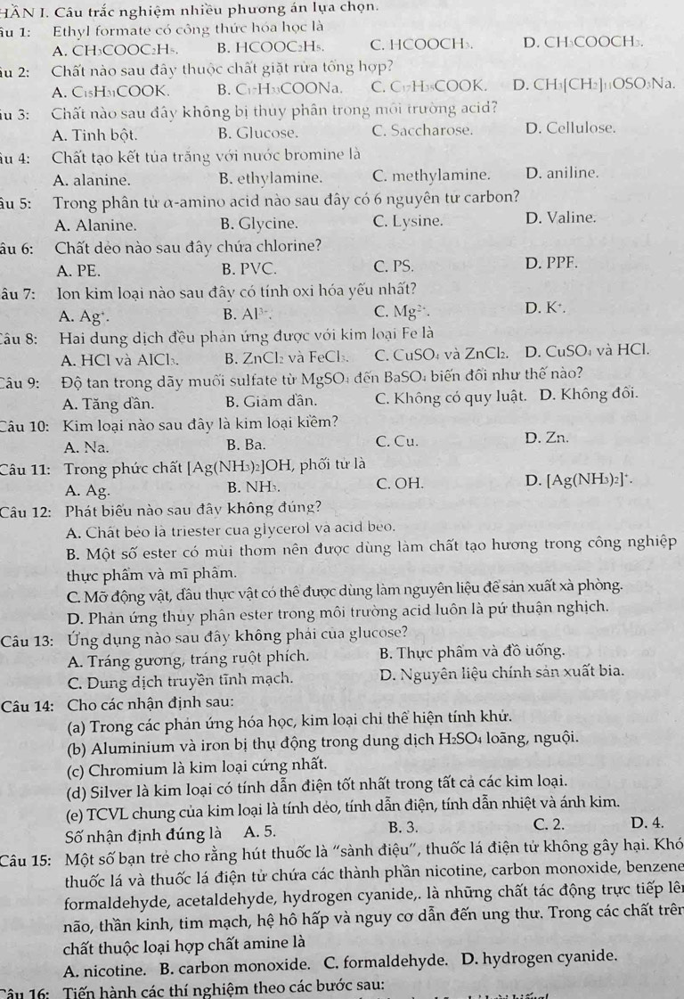 HÄN I. Câu trắc nghiệm nhiều phương án lựa chọn.
âu 1: Ethyl formate có công thức hóa học là
A. CH₃COOC₂H₅. B. HCOOC₂H₅. C. HCOOCH. D. CH₃COOCH₃.
Sầu 2: Chất nào sau đây thuộc chất giặt rừa tổng hợp?
A. C₁₅H3COOK. B. C₁·H₃₃COONa. C.C₁₂H₃₅COOK. D. CH₃[CH₂]₁₁OSO₃Na.
u 3: Chất nào sau đây không bị thủy phân trong môi trường acid?
A. Tinh bột. B. Glucose. C. Saccharose. D. Cellulose.
Âu 4: Chất tạo kết tủa trăng với nước bromine là
A. alanine. B. ethylamine. C. methylamine. D. aniline.
ậu 5: Trong phân từ α-amino acid nào sau đây có 6 nguyên tử carbon?
A. Alanine. B. Glycine. C. Lysine. D. Valine.
âu 6: Chất dẻo nào sau đây chứa chlorine?
A. PE. B. PVC. C. PS. D. PPF.
âu 7:   Ion kim loại nào sau đây có tính oxi hóa yếu nhất?
A. Ag'. B. Al  . C. Mg. D. K*.
Câu 8: Hai dung dịch đều phản ứng được với kim loại Fe là
A. HCl và AlCl. B. ZnCl₂ và FeCl₃. C. CuSO₄ và ZnCl₂. D. CuSO₄ và HCl.
Câu 9:  Độ tan trong dãy muối sulfate từ MgSO₄ đến BaSO₄ biến đối như thế nào?
A. Tăng dần. B. Giam dân. C. Không có quy luật. D. Không đối.
Câu 10: Kim loại nào sau đây là kim loại kiềm?
A. Na. B. Ba. C. Cu. D. Zn.
Câu 11: Trong phức chất [Ag(NH₃)₂]OH, phối tử là
A. Ag. B. NH . C. OH. D. [Ag(NH₃)₂]*.
Câu 12: Phát biểu nào sau đây không đúng?
A. Chât béo là triester cua glycerol và acid beo.
B. Một số ester có mùi thơm nên được dùng làm chất tạo hương trong công nghiệp
thực phẩm và mĩ phâm.
C. Mỡ động vật, đầu thực vật có thể được dùng làm nguyên liệu để sản xuất xà phòng.
D. Phản ứng thuy phân ester trong môi trường acid luôn là pứ thuận nghịch.
Câu 13: Ứng dụng nào sau đây không phái của glucose?
A. Tráng gương, tráng ruột phích.  B. Thực phẩm và đồ uống.
C. Dung dịch truyền tĩnh mạch. D. Nguyên liệu chính sản xuất bia.
Câu 14: Cho các nhận định sau:
(a) Trong các phản ứng hóa học, kim loại chi thể hiện tính khứ.
(b) Aluminium và iron bị thụ động trong dung dịch H₂SO₄ loãng, nguội.
(c) Chromium là kim loại cứng nhất.
(d) Silver là kim loại có tính dẫn điện tốt nhất trong tất cả các kim loại.
(e) TCVL chung của kim loại là tính déo, tính dẫn điện, tính dẫn nhiệt và ánh kim.
Số nhận định đúng là A. 5. B. 3.
C. 2. D. 4.
Câu 15: Một số bạn trẻ cho rằng hút thuốc là "sành điệu", thuốc lá điện tử không gây hại. Khó
thuốc lá và thuốc lá điện tử chứa các thành phần nicotine, carbon monoxide, benzene
formaldehyde, acetaldehyde, hydrogen cyanide,. là những chất tác động trực tiếp lên
não, thần kinh, tim mạch, hệ hô hấp và nguy cơ dẫn đến ung thư. Trong các chất trên
chất thuộc loại hợp chất amine là
A. nicotine. B. carbon monoxide. C. formaldehyde. D. hydrogen cyanide.
Câu 16: Tiến hành các thí nghiệm theo các bước sau: