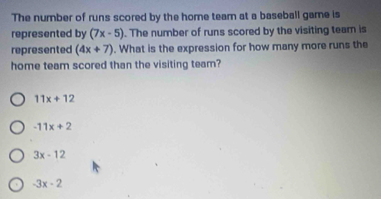 The number of runs scored by the home tearn at a baseball game is
represented by (7x-5). The number of runs scored by the visiting team is
represented (4x+7). What is the expression for how many more runs the
home team scored than the visiting team?
11x+12
-11x+2
3x-12
-3x-2