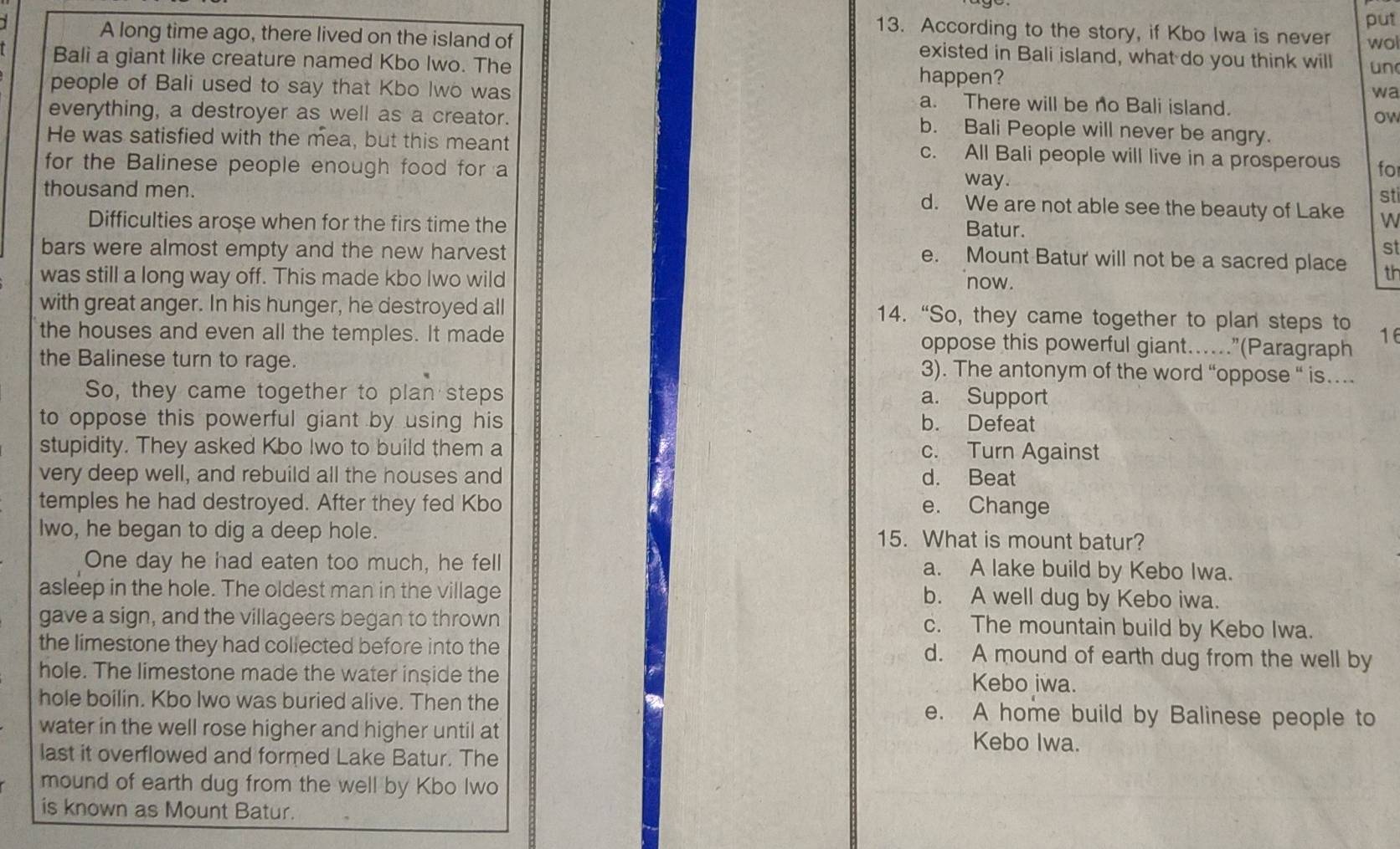According to the story, if Kbo Iwa is never put
wol
A long time ago, there lived on the island of existed in Bali island, what do you think will un
Bali a giant like creature named Kbo Iwo. The happen?
wa
people of Bali used to say that Kbo Iwo was a. There will be no Bali island.
everything, a destroyer as well as a creator. ow
b. Bali People will never be angry.
He was satisfied with the mea, but this meant c. All Bali people will live in a prosperous fo
for the Balinese people enough food for a way.
sti
thousand men. d. We are not able see the beauty of Lake W
Difficulties arose when for the firs time the Batur.
bars were almost empty and the new harvest st
e. Mount Batur will not be a sacred place th
was still a long way off. This made kbo Iwo wild
now.
with great anger. In his hunger, he destroyed all 14. “So, they came together to plan steps to
the houses and even all the temples. It made oppose this powerful giant…..”(Paragraph 16
the Balinese turn to rage. 3). The antonym of the word “oppose “ is…
So, they came together to plan steps a. Support
to oppose this powerful giant by using his b. Defeat
stupidity. They asked Kbo Iwo to build them a c. Turn Against
very deep well, and rebuild all the houses and d. Beat
temples he had destroyed. After they fed Kbo e. Change
lwo, he began to dig a deep hole. 15. What is mount batur?
One day he had eaten too much, he fell a. A lake build by Kebo Iwa.
asleep in the hole. The oldest man in the village b. A well dug by Kebo iwa.
gave a sign, and the villageers began to thrown c. The mountain build by Kebo Iwa.
the limestone they had coliected before into the d. A mound of earth dug from the well by
hole. The limestone made the water inside the Kebo iwa.
hole boilin. Kbo Iwo was buried alive. Then the e. A home build by Balinese people to
water in the well rose higher and higher until at Kebo Iwa.
last it overflowed and formed Lake Batur. The
mound of earth dug from the well by Kbo Iwo
is known as Mount Batur.