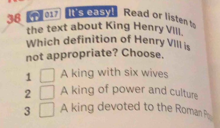 38【1】017 It's easy! Read or listen to
the text about King Henry VIII.
Which definition of Henry VIII is
not appropriate? Choose.
1 A king with six wives
2 A king of power and culture
3 A king devoted to the Roman P