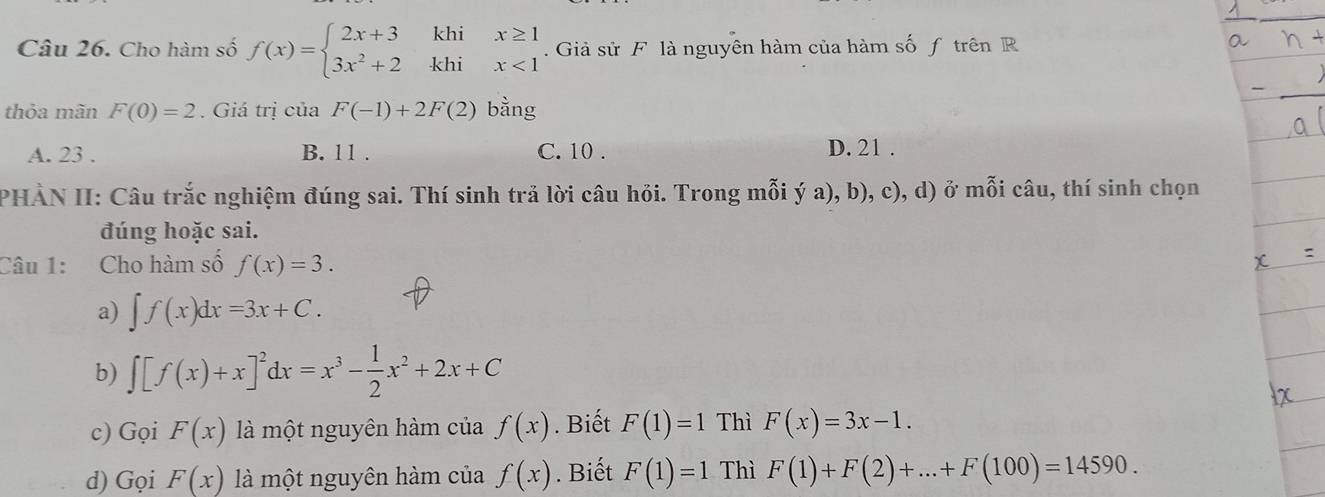 Cho hàm số f(x)=beginarrayl 2x+3khix≥ 1 3x^2+2khix<1endarray.. Giả sử F là nguyên hàm của hàm số f trên R
thỏa mãn F(0)=2. Giá trị của F(-1)+2F(2) bằng
A. 23. B. 11. C. 10. D. 21.
PHÀN II: Câu trắc nghiệm đúng sai. Thí sinh trả lời câu hỏi. Trong mỗi ý a), b), c), d) ở mỗi câu, thí sinh chọn
đúng hoặc sai.
Câu 1: Cho hàm số f(x)=3. 
a) ∈t f(x)dx=3x+C. 
b) ∈t [f(x)+x]^2dx=x^3- 1/2 x^2+2x+C
c) Gọi F(x) là một nguyên hàm của f(x). Biết F(1)=1 Thì F(x)=3x-1. 
d) Gọi F(x) là một nguyên hàm của f(x). Biết F(1)=1 Thì F(1)+F(2)+...+F(100)=14590.