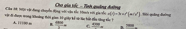 Cho gia tốc - Tĩnh quãng đường
Câu 10: Một vật đang chuyển động với vận tốc 10m/s với gia tốc a(t)=3t+t^2(m/s^2). Hỏi quãng đường
vật đi được trong khoảng thời gian 10 giây kể từ lúc bắt đầu tăng tốc ?
A. 11100 m B.  6800/3 m C. frac 4300m D. _ 5800m