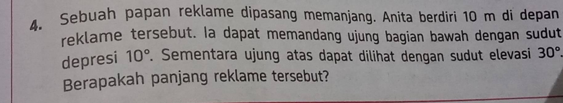 Sebuah papan reklame dipasang memanjang. Anita berdiri 10 m di depan 
reklame tersebut. Ia dapat memandang ujung bagian bawah dengan sudut 
depresi 10°. Sementara ujung atas dapat dilihat dengan sudut elevasi 30°. 
Berapakah panjang reklame tersebut?