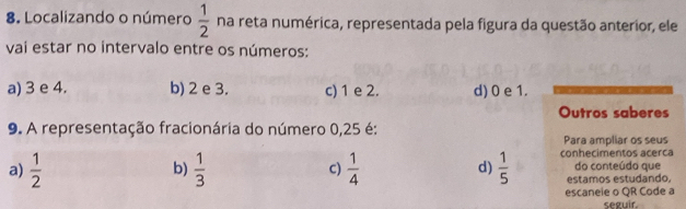 Localizando o número  1/2  na reta numérica, representada pela figura da questão anterior, ele
vai estar no intervalo entre os números:
a) 3 e 4. b) 2 e 3. c) 1 e 2. d) 0 e 1.
Outros saberes
9. A representação fracionária do número 0,25 é:
Para ampliar os seus
a)  1/2  b)  1/3  C)  1/4  d)  1/5  conhecimentos acerca do conteúdo que
estamos estudando.
escaneie o QR Code a
seguir.