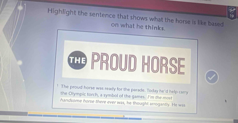 Highlight the sentence that shows what the horse is like based 
on what he thinks. 
⑪ PROUD HORSE 
1 The proud horse was ready for the parade. Today he'd help carry 
the Olympic torch, a symbol of the games. I'm the most 
handsome horse there ever was, he thought arrogantly. He was