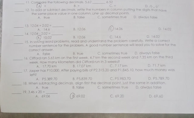 Compare the following decimals. 5.62 _ 6.52
A B. C. = D. /(-_ -)/ 
_12. To add or subtract decimals, write the numbers in column putting the digits that have
the same place value in one column. Line up decimal points.
A. true B. false C. sometimes true D. always false
_13. 12.04+2.02= _D. 14.02
A. 14.6 B. 12.06 C14.06
_14. 12.04-2.02= _D. 14.02
A. 10.02 B. 12.06 C. 14.6
_
15. In solving word problems, read and understand the problem carefully. Write a correct
number sentence for the problem. A good number sentence will lead you to solve for the
correct answer.
A. false B. true C. sometimes true D. always false
_
16. Clifford ran 5.65 km on the first week, 4.7 km the second week and 7.35 km on the third
week. How many kilometers did Clifford run in 3 weeks?
A. 17.70 km B. 17.07 km C. 7.17 km D. 71.7 km
_17. Jasper has P10,000. After paying bills of P2,315.20 and P1,845.10, how much money was
left?
A. P5.389.70 B. P5,839.70 C. P5.983.70 D. P5,789.70
_18. When subtracting decimals, align first the decimal point, just the same in addition.
A.true B. false C. sometimes true D. always false
_19. 3.46* 20= _  D. 69.60
A. 69.06 B. 69.02 C. 69.20