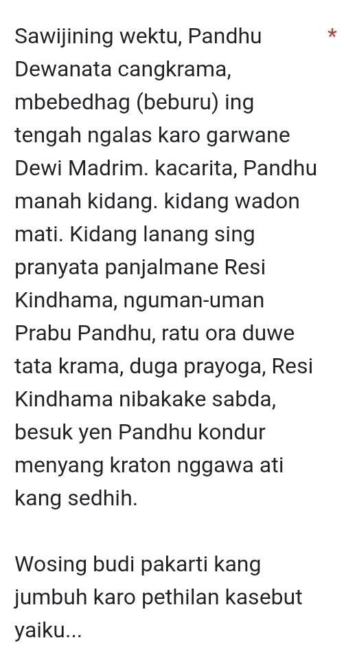 Sawijining wektu, Pandhu * 
Dewanata cangkrama, 
mbebedhag (beburu) ing 
tengah ngalas karo garwane 
Dewi Madrim. kacarita, Pandhu 
manah kidang. kidang wadon 
mati. Kidang lanang sing 
pranyata panjalmane Resi 
Kindhama, nguman-uman 
Prabu Pandhu, ratu ora duwe 
tata krama, duga prayoga, Resi 
Kindhama nibakake sabda, 
besuk yen Pandhu kondur 
menyang kraton nggawa ati 
kang sedhih. 
Wosing budi pakarti kang 
jumbuh karo pethilan kasebut 
yaiku...