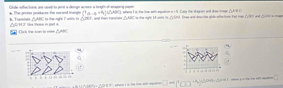 Glide reflections are used to print a design across a length of wrapping paper 
a. The printer produces the second triangle (T_(0,-2)circ R_t)(△ ABC) , where l is the line with equation x=5 Copy the diagram and draw image △ A'B'C'
b、Translate △ ABC to the right 7 units to △ DEF and then translate △ ABC to the right 14 units to △ GHJ. Draw and describe glide reflections that map △ DEF and △ GHJ to image
△ G'H'J' like those in part a. 
Click the icon to view △ ABC
14
12
10
B
6
3 6 9 12 15 10 21 24
_ △ R.I(△ DEF)=△ D°E^.F where t is the line with equation □ and (□ □°R_p)(△ GHJ)=△ G'HJ where p is the sine with equatio □