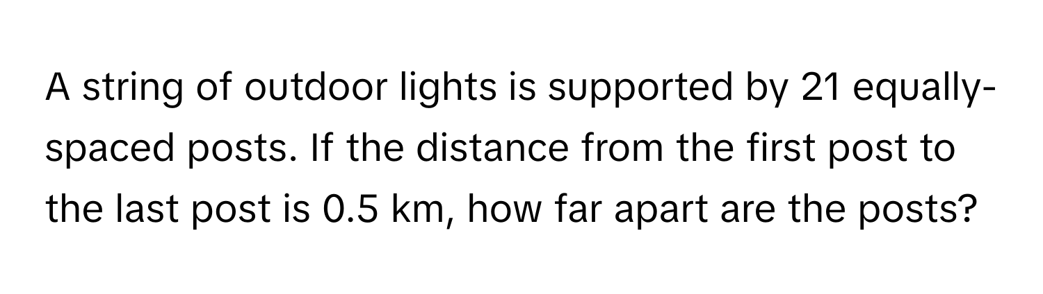 A string of outdoor lights is supported by 21 equally-spaced posts. If the distance from the first post to the last post is 0.5 km, how far apart are the posts?