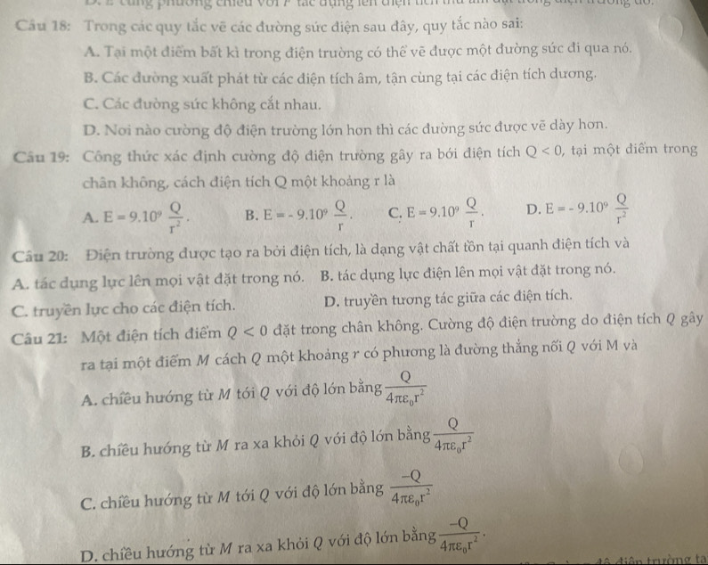 ang phường chiều vớr F tác tụng lên chện têm 
Câu 18: Trong các quy tắc vẽ các đường sức điện sau đây, quy tắc nào sai:
A. Tại một điểm bất kì trong điện trường có thể vẽ được một đường sức đi qua nó.
B. Các đường xuất phát từ các điện tích âm, tận cùng tại các điện tích dương.
C. Các đường sức không cắt nhau.
D. Nơi nào cường độ điện trường lớn hon thì các đường sức được vẽ dày hơn.
Câu 19: Công thức xác định cường độ điện trường gây ra bới điện tích Q<0</tex> , tại một điểm trong
chân không, cách điện tích Q một khoảng r là
A. E=9.10^9 Q/r^2 . B. E=-9.10^9 Q/r . C: E=9.10^9 Q/r . D. E=-9.10^9 Q/r^2 
Câu 20: Điện trường được tạo ra bởi điện tích, là dạng vật chất tồn tại quanh điện tích và
A. tác dụng lực lên mọi vật đặt trong nó. B. tác dụng lực điện lên mọi vật đặt trong nó.
C. truyền lực cho các điện tích. D. truyền tương tác giữa các điện tích.
Câu 21: Một điện tích điểm Q<0</tex> đặt trong chân không. Cường độ điện trường do điện tích Q gây
ra tại một điểm M cách Q một khoảng r có phương là đường thắng nối Q với M và
A. chiều hướng từ M tới Q với độ lớn bằng frac Q4π varepsilon _0r^2
B. chiều hướng từ M ra xa khỏi Q với độ lớn bằng frac Q4π varepsilon _0r^2
C. chiều hướng từ M tới Q với độ lớn bằng frac -Q4π varepsilon _0r^2
D. chiều hướng từ M ra xa khỏi Q với độ lớn bằng frac -Q4π varepsilon _0r^2.
đê điện trường ta