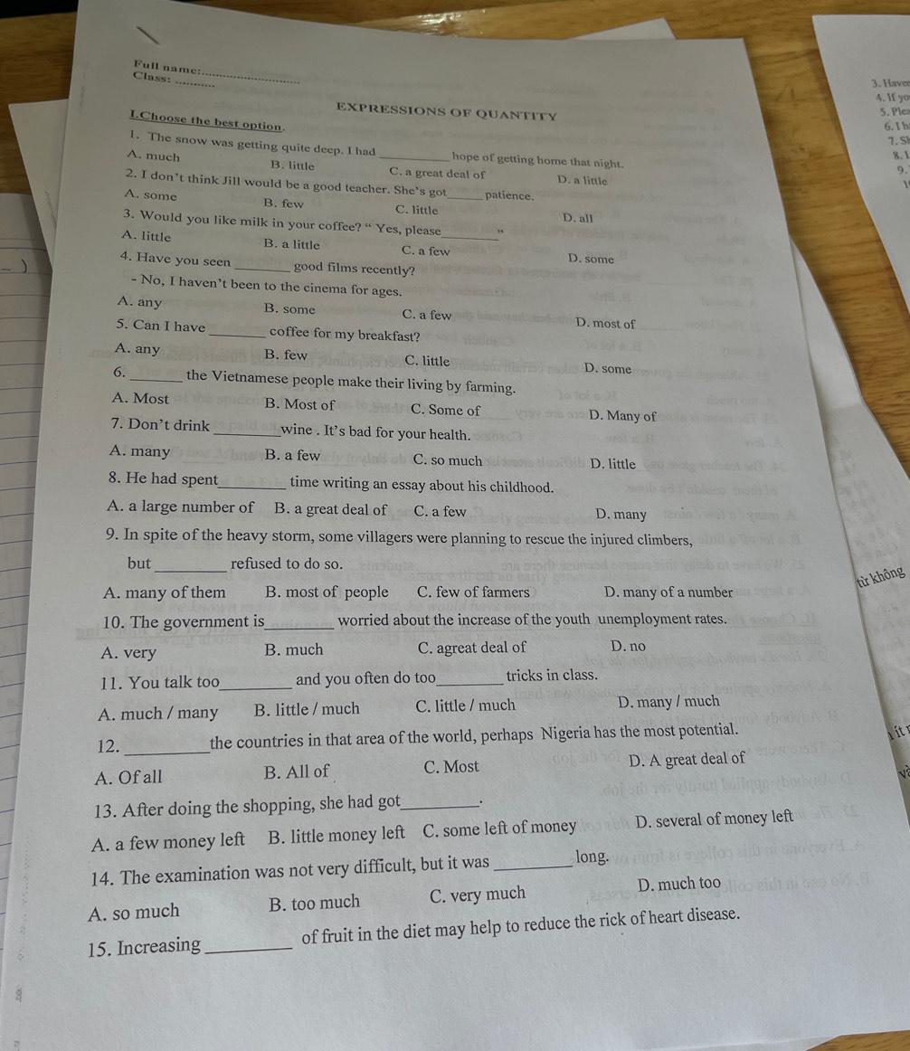 Full name:.
Class:
_
3. Haver
4. If yo
EXPRESSIONS OF QUANTITY
5. Plea
I.Choose the best option.
6. I h
7. S
1. The snow was getting quite deep. I had hope of getting home that night.
8.1
9.
A. much B. little _C. a great deal of D. a little
2. I don’t think Jill would be a good teacher. She’s got patience.
A. some B. few C. little_
D. all
3. Would you like milk in your coffee? “ Yes, please ,
A. little B. a little C. a few_
D. some
4. Have you seen _good films recently?
- No, I haven’t been to the cinema for ages.
A. any B. some C. a few D. most of
5. Can I have _coffee for my breakfast?
A. any B. few C. little D. some
6. _the Vietnamese people make their living by farming.
A. Most B. Most of C. Some of D. Many of
7. Don’t drink _wine . It's bad for your health.
A. many B. a few C. so much D. little
8. He had spent_ time writing an essay about his childhood.
A. a large number of B. a great deal of C. a few D. many
9. In spite of the heavy storm, some villagers were planning to rescue the injured climbers,
but _refused to do so.
từ không
A. many of them B. most of people C. few of farmers D. many of a number
10. The government is_ worried about the increase of the youth unemployment rates.
A. very B. much C. agreat deal of D. no
11. You talk too_ and you often do too_ tricks in class.
A. much / many B. little / much C. little / much D. many / much
12. _the countries in that area of the world, perhaps Nigeria has the most potential.
a it r
A. Of all B. All of C. Most D. A great deal of
v
13. After doing the shopping, she had got_ .
A. a few money left B. little money left C. some left of money D. several of money left
14. The examination was not very difficult, but it was _long.
A. so much B. too much C. very much D. much too
15. Increasing _of fruit in the diet may help to reduce the rick of heart disease.