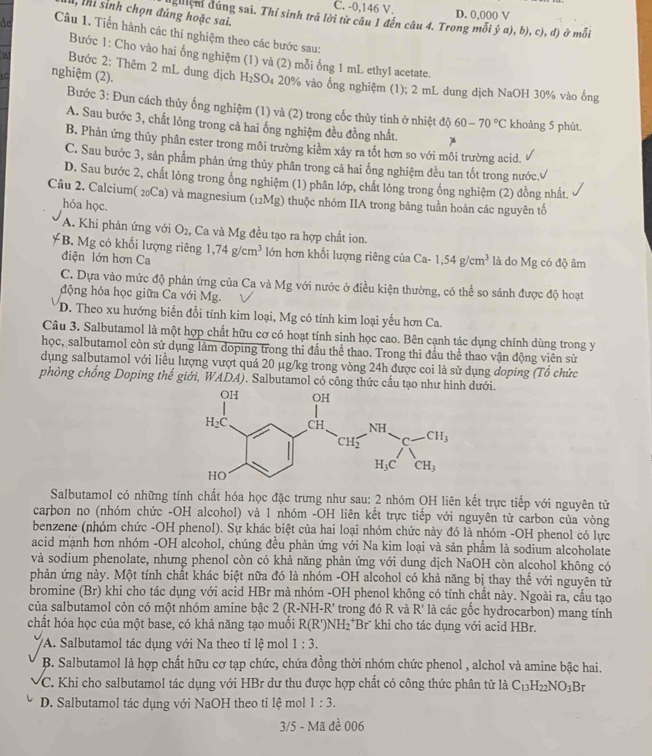 C. -0,146 V. D. 0,000 V
, thi sinh chọn đúng hoặc sai.
dghệm đúng sai. Thí sinh trả lời từ câu 1 đến câu 4. Trong mỗi ý a), b), c), d) ở mỗi
de Câu 1. Tiến hành các thí nghiệm theo các bước sau:
Bước 1: Cho vào hai ống nghiệm (1) và (2) mỗi ống 1 mL ethyl acetate.
AC nghiệm (2).
a  Bước 2: Thêm 2 mL dung dịch H₂SO₄ 20% vào ống nghiệm (1); 2 mL dung dịch NaOH 30% vào ổng
Bước 3: Đun cách thủy ống nghiệm (1) và (2) trong cốc thủy tinh ở nhiệt độ 60-70°C khoảng 5 phút.
A. Sau bước 3, chất lỏng trong cả hai ống nghiệm đều đồng nhất.
B. Phản ứng thủy phân ester trong môi trường kiểm xảy ra tốt hơn so với môi trường acid.
C. Sau bước 3, sản phẩm phản ứng thủy phân trong cả hai ống nghiệm đều tan tốt trong nước.
D. Sau bước 2, chất lỏng trong ống nghiệm (1) phân lớp, chất lỏng trong ống nghiệm (2) đồng nhất.
Câu 2. Calcium( 20Ca) và magnesium (12Mg) thuộc nhóm IIA trong bảng tuần hoàn các nguyên tố
hóa học.
A. Khi phản ứng với O_2, , Ca và Mg đều tạo ra hợp chất ion.
B. Mg có khối lượng riêng 1,74g/cm^3 lớn hơn khối lượng riêng của Ca- 1,54g/cm^3 là do Mg có độ âm
điện lớn hơn Ca
C. Dựa vào mức độ phản ứng của Ca và Mg với nước ở điều kiện thường, có thể so sánh được độ hoạt
động hóa học giữa Ca với Mg.
D. Theo xu hướng biến đổi tính kim loại, Mg có tính kim loại yếu hơn Ca.
Câu 3. Salbutamol là một hợp chất hữu cơ có hoạt tính sinh học cao. Bên cạnh tác dụng chính dùng trong y
học, salbutamol còn sử dụng làm doping trong thi đấu thể thao. Trong thi đấu thể thao vận động viên sử
dụng salbutamol với liều lượng vượt quá 20 μg/kg trong vòng 24h được coi là sử dụng doping (Tổ chức
phòng chống Doping thế giới, WADA). Salbutamol có công thức cấu tạo như hdưới.
Salbutamol có những tính chất hóa học đặc trưng như sau: 2 nhóm OH liên kết trực tiếp với nguyên tử
carbon no (nhóm chức -OH alcohol) và 1 nhóm -OH liên kết trực tiếp với nguyên tử carbon của vòng
benzene (nhóm chức -OH phenol). Sự khác biệt của hai loại nhóm chức này đó là nhóm -OH phenol có lực
acid mạnh hơn nhóm -OH alcohol, chúng đều phản ứng với Na kim loại và sản phẩm là sodium alcoholate
và sodium phenolate, nhưng phenol còn có khả năng phản ứng với dung dịch NaOH còn alcohol không có
phản ứng này. Một tính chất khác biệt nữa đó là nhóm -OH alcohol có khả năng bị thay thế với nguyên từ
bromine (Br) khi cho tác dụng với acid HBr mà nhóm -OH phenol không có tính chất này. Ngoài ra, cầu tạo
của salbutamol còn có một nhóm amine bậc 1 2(R-NH-R' trong đó R và R' là các gốc hydrocarbon) mang tính
chất hóa học của một base, có khả năng tạo muối R(R')NH_2^(+ Br khi cho tác dụng với acid HBr.
VA. Salbutamol tác dụng với Na theo tỉ lệ mol 1:3.
B. Salbutamol là hợp chất hữu cơ tạp chức, chứa đồng thời nhóm chức phenol , alchol và amine bậc hai.
C. Khi cho salbutamol tác dụng với HBr dư thu được hợp chất có công thức phân tử là C_13)H_22NO_3B
D. Salbutamol tác dụng với NaOH theo tỉ lệ mol 1:3.
3/5 - Mã đề 006