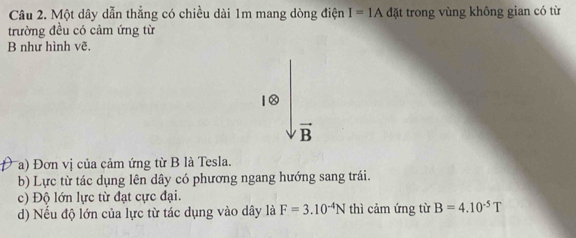 Một dây dẫn thẳng có chiều dài 1m mang dòng điện I=1A đặt trong vùng không gian có từ 
trường đều có cảm ứng từ 
B như hình vẽ.
vector B
Ta) Đơn vị của cảm ứng từ B là Tesla. 
b) Lực từ tác dụng lên dây có phương ngang hướng sang trái. 
c) Độ lớn lực từ đạt cực đại. 
d) Nếu độ lớn của lực từ tác dụng vào dây là F=3.10^(-4)N thì cảm ứng từ B=4.10^(-5)T