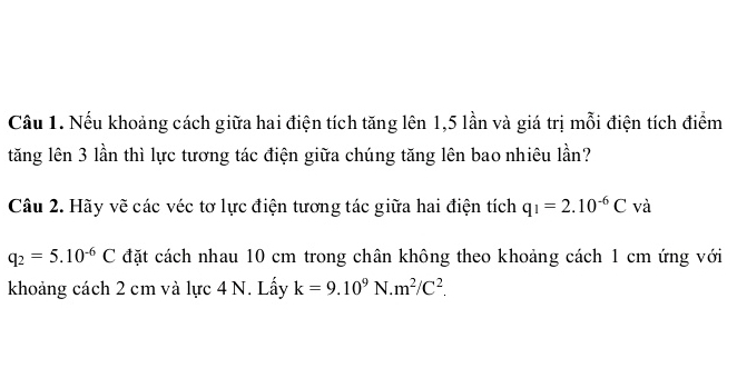 Cầu 1. Nếu khoảng cách giữa hai điện tích tăng lên 1,5 lần và giá trị mỗi điện tích điểm 
tăng lên 3 lần thì lực tương tác điện giữa chúng tăng lên bao nhiêu lần? 
Câu 2. Hãy vẽ các véc tơ lực điện tương tác giữa hai điện tích q_1=2.10^(-6)C và
q_2=5.10^(-6)C đặt cách nhau 10 cm trong chân không theo khoảng cách 1 cm ứng với 
khoảng cách 2 cm và lực 4 N. Lấy k=9.10^9N.m^2/C^2.