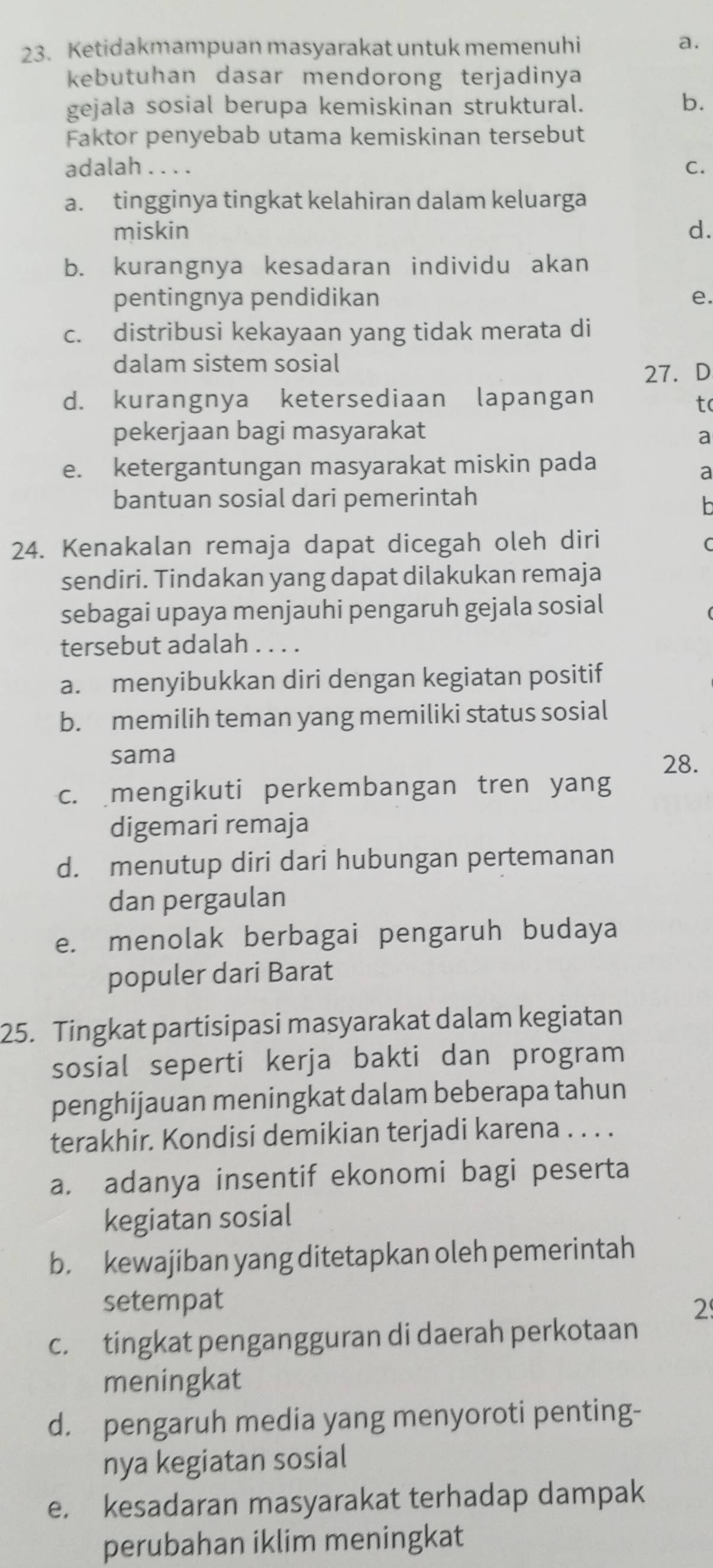 Ketidakmampuan masyarakat untuk memenuhi
a.
kebutuhan dasar mendorong terjadinya
gejala sosial berupa kemiskinan struktural.
b.
Faktor penyebab utama kemiskinan tersebut
adalah . . . . C.
a. tingginya tingkat kelahiran dalam keluarga
miskin d.
b. kurangnya kesadaran individu akan
pentingnya pendidikan e.
c. distribusi kekayaan yang tidak merata di
dalam sistem sosial
27. D
d. kurangnya ketersediaan lapangan tc
pekerjaan bagi masyarakat a
e. ketergantungan masyarakat miskin pada
a
bantuan sosial dari pemerintah
24. Kenakalan remaja dapat dicegah oleh diri
sendiri. Tindakan yang dapat dilakukan remaja
sebagai upaya menjauhi pengaruh gejala sosial
tersebut adalah . . . .
a. menyibukkan diri dengan kegiatan positif
b. memilih teman yang memiliki status sosial
sama 28.
c. mengikuti perkembangan tren yang
digemari remaja
d. menutup diri dari hubungan pertemanan
dan pergaulan
e. menolak berbagai pengaruh budaya
populer dari Barat
25. Tingkat partisipasi masyarakat dalam kegiatan
sosial seperti kerja bakti dan program
penghijauan meningkat dalam beberapa tahun
terakhir. Kondisi demikian terjadi karena . . . .
a. adanya insentif ekonomi bagi peserta
kegiatan sosial
b. kewajiban yang ditetapkan oleh pemerintah
setempat 2
c. tingkat pengangguran di daerah perkotaan
meningkat
d. pengaruh media yang menyoroti penting-
nya kegiatan sosial
e. kesadaran masyarakat terhadap dampak
perubahan iklim meningkat